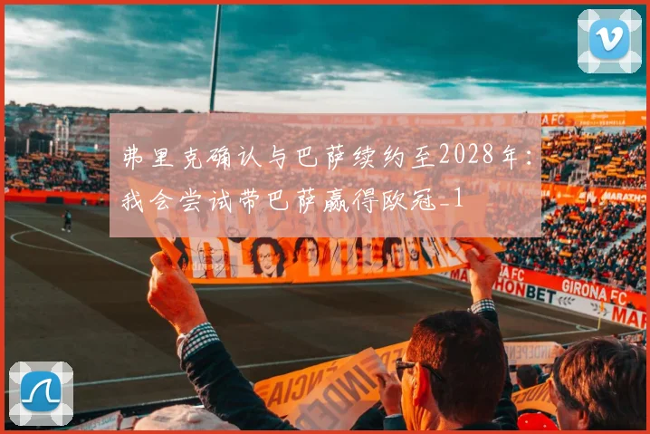 弗里克确认与巴萨续约至2028年：我会尝试带巴萨赢得欧冠_1