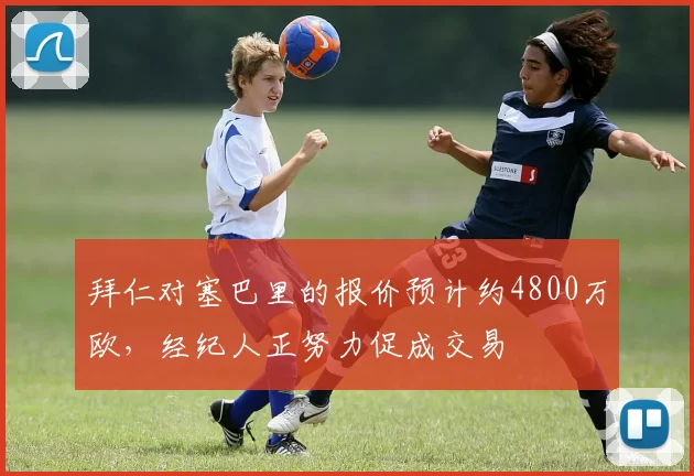 拜仁对塞巴里的报价预计约4800万欧，经纪人正努力促成交易